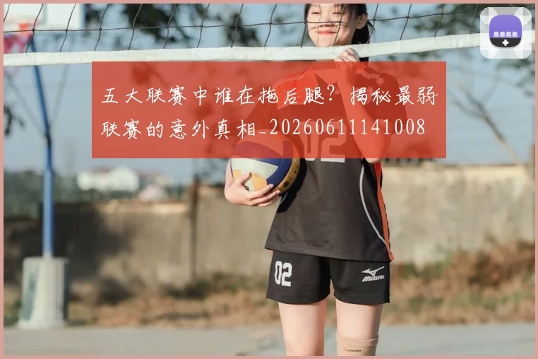 五大联赛中谁在拖后腿?揭秘最弱联赛的意外真相_20260611141008
